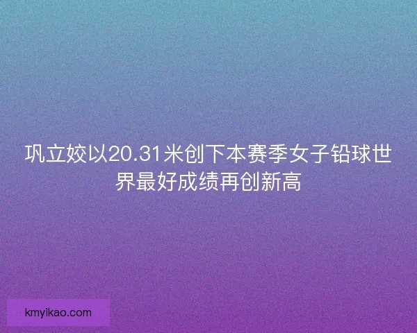 巩立姣以20.31米创下本赛季女子铅球世界最好成绩再创新高
