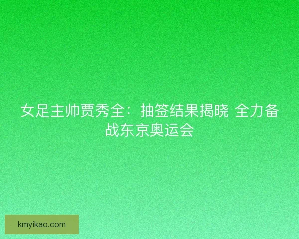 女足主帅贾秀全：抽签结果揭晓 全力备战东京奥运会